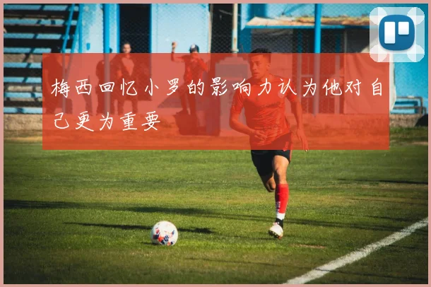 梅西回忆小罗的影响力认为他对自己更为重要