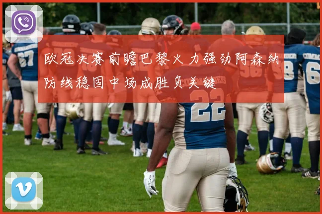 欧冠决赛前瞻巴黎火力强劲阿森纳防线稳固中场成胜负关键