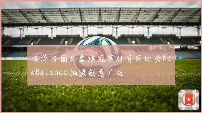 埃泽与国际象棋冠军对弈同时为NewBalance拍摄创意广告