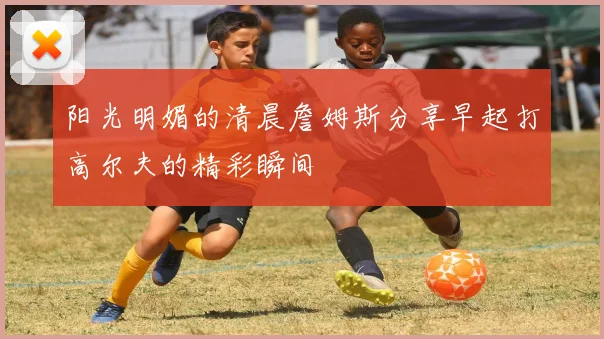阳光明媚的清晨詹姆斯分享早起打高尔夫的精彩瞬间