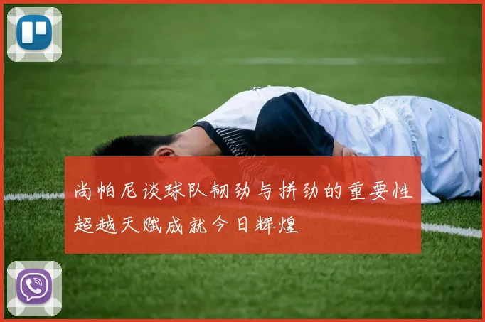 尚帕尼谈球队韧劲与拼劲的重要性超越天赋成就今日辉煌