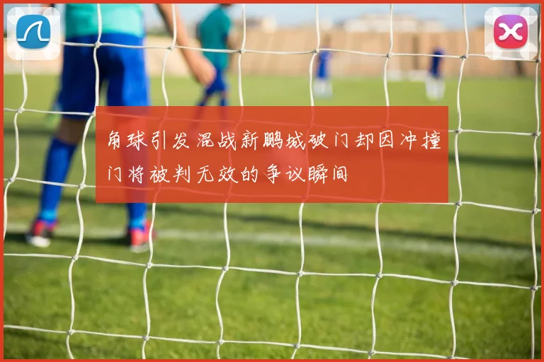 角球引发混战新鹏城破门却因冲撞门将被判无效的争议瞬间