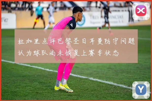 杜加里点评巴黎圣日耳曼防守问题认为球队尚未恢复上赛季状态