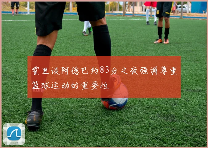霍里谈阿德巴约83分之夜强调尊重篮球运动的重要性