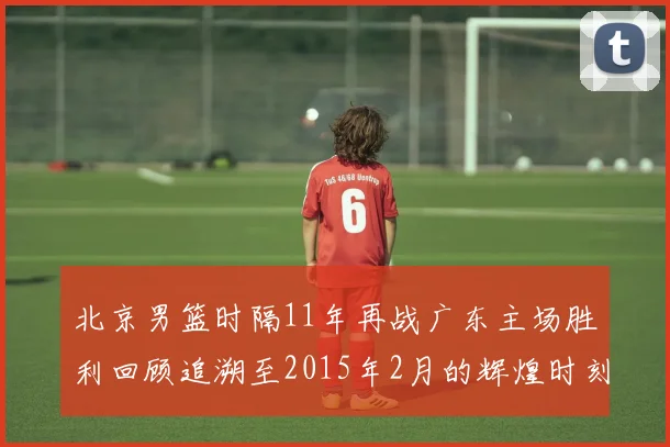 北京男篮时隔11年再战广东主场胜利回顾追溯至2015年2月的辉煌时刻