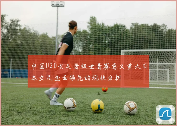 中国U20女足晋级世青赛意义重大日本女足全面领先的现状分析