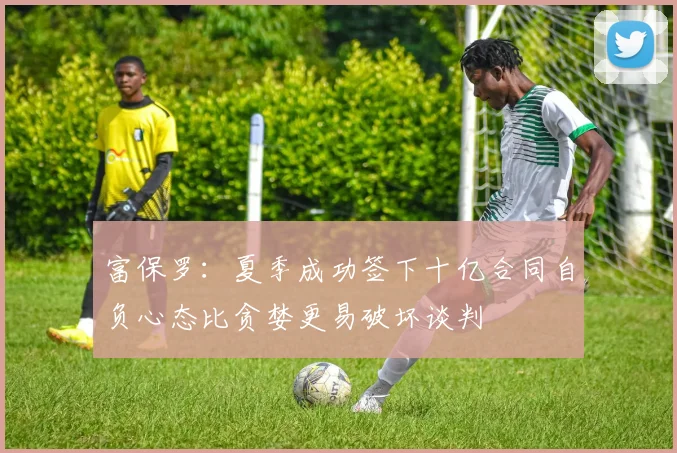 富保罗：夏季成功签下十亿合同自负心态比贪婪更易破坏谈判