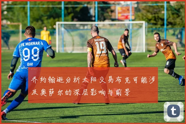乔约翰逊分析太阳交易布克可能涉及奥萨尔的深层影响与前景