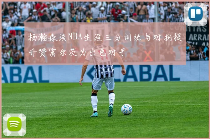 杨瀚森谈NBA生涯三分训练与对抗提升赞富尔茨为出色对手